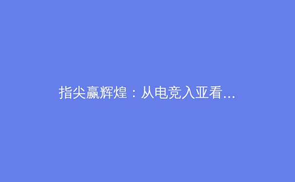 指尖赢辉煌：从电竞入亚看中国体育产业新格局