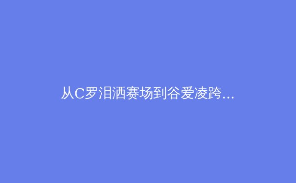 从C罗泪洒赛场到谷爱凌跨界夺冠：当代体育明星IP价值的重构与挑战 - 3